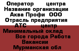 Оператор Call-центра › Название организации ­ Аква Профи, ООО › Отрасль предприятия ­ АТС, call-центр › Минимальный оклад ­ 22 000 - Все города Работа » Вакансии   . Мурманская обл.,Апатиты г.